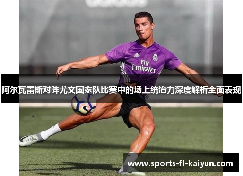 阿尔瓦雷斯对阵尤文国家队比赛中的场上统治力深度解析全面表现