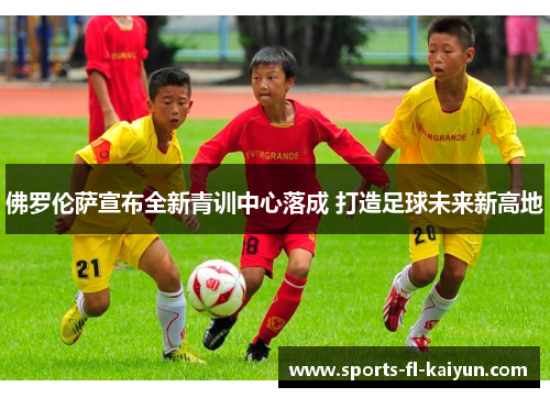 佛罗伦萨宣布全新青训中心落成 打造足球未来新高地 佛罗伦萨宣布全新青训中心落成 打造足球未来新高地