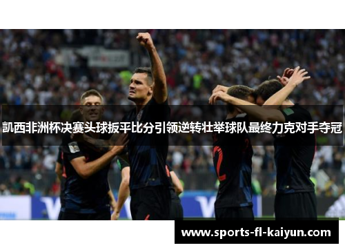 凯西非洲杯决赛头球扳平比分引领逆转壮举球队最终力克对手夺冠