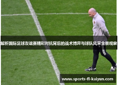 解析国际足球友谊赛精彩对抗背后的战术博弈与球队风采全景观察
