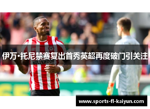 伊万·托尼禁赛复出首秀英超再度破门引关注 伊万·托尼禁赛复出首秀英超再度破门引关注